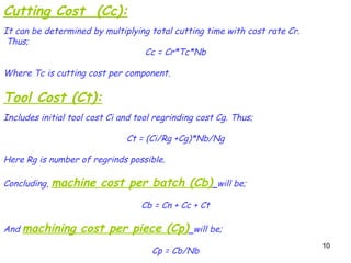 10
10
Cutting Cost (Cc):
It can be determined by multiplying total cutting time with cost rate Cr.
Thus;
Cc = Cr*Tc*Nb
Where Tc is cutting cost per component.
Tool Cost (Ct):
Includes initial tool cost Ci and tool regrinding cost Cg. Thus;
Ct = (Ci/Rg +Cg)*Nb/Ng
Here Rg is number of regrinds possible.
Concluding, machine cost per batch (Cb) will be;
Cb = Cn + Cc + Ct
And machining cost per piece (Cp) will be;
Cp = Cb/Nb
 