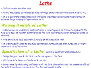 12
Lathe
• Oldest known machine tool.
• Henry Mauldsley developed sliding carriage and screw cutting lathe in 1800 AD
• It is a general purpose machine tool used in production an repair work since it
permits large variety of operations on it.
Working Principle of Lathe:
• Lathe removes undesired material from a rotating w/p in from of chips with the
help of a tool of harder material than the w/p, traversed either across or deep in
the w/p.
• W/p should be held securely & rigidly on the machine tool.
• It is principally used to produce cylindrical surfaces and plan surfaces, at right
angle to axis of rotation.
Specification of a Lathe: Lathe is generally designated by:
• Swing: Largest work dia that can be swung over the bed.
• Distance b/w head and tail stock centre.
• Sometimes by the swing and length of the bed. Sometimes by the maximum dia of
bar which can be accommodated for Bar automatic Lathe..
 