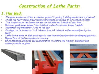 16
Construction of Lathe Parts:
1.The Bed:
• Its upper surface is either scraped or ground & guiding & sliding surfaces are provided.
• It has two heavy metal slides running lengthwise, with ways or V’s formed on them
• It is supported on two broad box section columns and is made of cast iron.
• The inner guide ways support the tailstock and external ones support saddle.
• Headstock is permanently fixed to the bed
• Carriage can be traversed to & b/w headstock & tailstock either manually or by the
power.
• Lathe bed is made of high grade special cast iron having high vibration damping qualities.
• Top surface of bed is machined accurately.
• While designing lathe bed due consideration to factors like rigidity, alignment and
accuracy should be given.
 