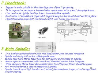17
2.Headstock:
• Supports main spindle in the bearings and aligns it property.
• It incorporates necessary transmission mechanism with speed changing levers.
• Live centre is rigidly held by taper in main hollow spindle.
• Centerline of headstock is parallel to guide ways in horizontal and vertical plane.
• Headstock also have self contained clutch and brake mechanism.
3.Main Spindle:
• It is a hollow cylindrical shaft such that long slender jobs can pass through it.
• Spindle end facing tailstock is called spindle nose.
• Spindle nose has a Morse taper hole for self locking and threads on outside.
• Morse taper accommodates collet chuck and threaded portion holds faceplate.
• While designing Morse taper due consideration to cutting tool thrust should be given.
• Anti friction bearing is used in headstock & spindle.
• Spindle is made up of high tensile steel, suitably hardened and tempered and is supported
in roller bearing.
 