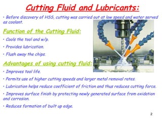 2
2
Cutting Fluid and Lubricants:
• Before discovery of HSS, cutting was carried out at low speed and water served
as coolant.
Function of the Cutting Fluid:
• Cools the tool and w/p.
• Provides lubrication.
• Flush away the chips.
Advantages of using cutting fluid:
• Improves tool life.
• Permits use of higher cutting speeds and larger metal removal rates.
• Lubrication helps reduce coefficient of friction and thus reduces cutting force.
• Improves surface finish by protecting newly generated surface from oxidation
and corrosion.
• Reduces formation of built up edge.
 