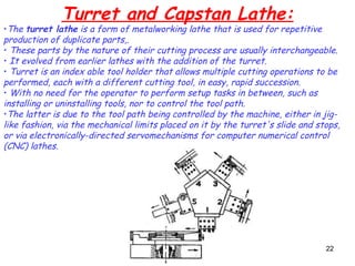 22
Turret and Capstan Lathe:
•The turret lathe is a form of metalworking lathe that is used for repetitive
production of duplicate parts,.
• These parts by the nature of their cutting process are usually interchangeable.
• It evolved from earlier lathes with the addition of the turret.
• Turret is an index able tool holder that allows multiple cutting operations to be
performed, each with a different cutting tool, in easy, rapid succession.
• With no need for the operator to perform setup tasks in between, such as
installing or uninstalling tools, nor to control the tool path.
•The latter is due to the tool path being controlled by the machine, either in jig-
like fashion, via the mechanical limits placed on it by the turret's slide and stops,
or via electronically-directed servomechanisms for computer numerical control
(CNC) lathes.
 