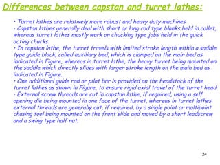 24
Differences between capstan and turret lathes:
• Turret lathes are relatively more robust and heavy duty machines
• Capstan lathes generally deal with short or long rod type blanks held in collet,
whereas turret lathes mostly work on chucking type jobs held in the quick
acting chucks
• In capstan lathe, the turret travels with limited stroke length within a saddle
type guide block, called auxiliary bed, which is clamped on the main bed as
indicated in Figure, whereas in turret lathe, the heavy turret being mounted on
the saddle which directly slides with larger stroke length on the main bed as
indicated in Figure.
• One additional guide rod or pilot bar is provided on the headstock of the
turret lathes as shown in Figure, to ensure rigid axial travel of the turret head
• External screw threads are cut in capstan lathe, if required, using a self
opening die being mounted in one face of the turret, whereas in turret lathes
external threads are generally cut, if required, by a single point or multipoint
chasing tool being mounted on the front slide and moved by a short leadscrew
and a swing type half nut.
 