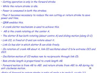 35
• Cutting operation is only in the forward stroke.
• While the return stroke is idle.
• Power is consumed in both the strokes.
•Thus it becomes necessary to reduce the non cutting or return stroke to save
power and time.
• QRM enables this.
• A crank slotter mechanism is used to achieve this.
• AB is the crank rotating at the center A.
• The slotter B has both rotating (about centre A) and sliding motion (along O-C).
• Link CO, is fixed at O and can rotate about it.
• Link Co has slot in which slotter B can slide freely.
• On rotation of crank AB about A, link CO oscillates about O b/w extreme OC1 and
OC2.
• Oscillation motion of CO makes ram to reciprocate through link CD.
• Ram stroke length is proportional to crank length AB.
• Forward motion is from AB to AB1 and return stroke from AB1 to AB during its
anti clockwise motion.
 