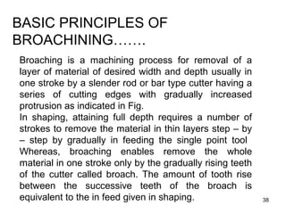 38
BASIC PRINCIPLES OF
BROACHINING…….
Broaching is a machining process for removal of a
layer of material of desired width and depth usually in
one stroke by a slender rod or bar type cutter having a
series of cutting edges with gradually increased
protrusion as indicated in Fig.
In shaping, attaining full depth requires a number of
strokes to remove the material in thin layers step – by
– step by gradually in feeding the single point tool
Whereas, broaching enables remove the whole
material in one stroke only by the gradually rising teeth
of the cutter called broach. The amount of tooth rise
between the successive teeth of the broach is
equivalent to the in feed given in shaping.
 