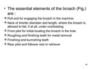• The essential elements of the broach (Fig.)
are :
 Pull end for engaging the broach in the machine.
 Neck of shorter diameter and length, where the broach is
allowed to fail, if at all, under overloading
 Front pilot for initial locating the broach in the hole
 Roughing and finishing teeth for metal removal
 Finishing and burnishing teeth
 Rear pilot and follower rest or retriever
44
 