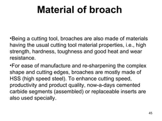 Material of broach
•Being a cutting tool, broaches are also made of materials
having the usual cutting tool material properties, i.e., high
strength, hardness, toughness and good heat and wear
resistance.
•For ease of manufacture and re-sharpening the complex
shape and cutting edges, broaches are mostly made of
HSS (high speed steel). To enhance cutting speed,
productivity and product quality, now-a-days cemented
carbide segments (assembled) or replaceable inserts are
also used specially.
45
 