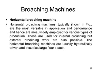 Broaching Machines
• Horizontal broaching machine
• Horizontal broaching machines, typically shown in Fig.,
are the most versatile in application and performance
and hence are most widely employed for various types of
production. These are used for internal broaching but
external broaching work are also possible. The
horizontal broaching machines are usually hydraulically
driven and occupies large floor space.
47
 