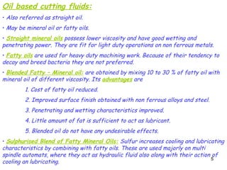 5
5
Oil based cutting fluids:
• Also referred as straight oil.
• May be mineral oil or fatty oils.
• Straight mineral oils possess lower viscosity and have good wetting and
penetrating power. They are fit for light duty operations on non ferrous metals.
• Fatty oils are used for heavy duty machining work. Because of their tendency to
decay and breed bacteria they are not preferred.
• Blended Fatty – Mineral oil: are obtained by mixing 10 to 30 % of fatty oil with
mineral oil of different viscosity. Its advantages are
1. Cost of fatty oil reduced.
2. Improved surface finish obtained with non ferrous alloys and steel.
3. Penetrating and wetting characteristics improved.
4. Little amount of fat is sufficient to act as lubricant.
5. Blended oil do not have any undesirable effects.
• Sulphurised Blend of Fatty Mineral Oils: Sulfur increases cooling and lubricating
characteristics by combining with fatty oils. These are used majorly on multi
spindle automats, where they act as hydraulic fluid also along with their action of
cooling an lubricating.
 