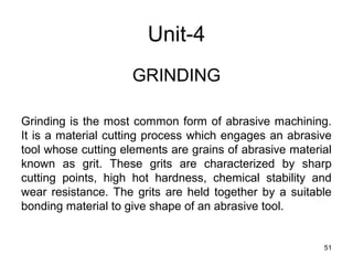 Unit-4
GRINDING
Grinding is the most common form of abrasive machining.
It is a material cutting process which engages an abrasive
tool whose cutting elements are grains of abrasive material
known as grit. These grits are characterized by sharp
cutting points, high hot hardness, chemical stability and
wear resistance. The grits are held together by a suitable
bonding material to give shape of an abrasive tool.
51
 