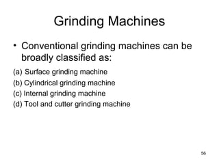 Grinding Machines
• Conventional grinding machines can be
broadly classified as:
(a) Surface grinding machine
(b) Cylindrical grinding machine
(c) Internal grinding machine
(d) Tool and cutter grinding machine
56
 