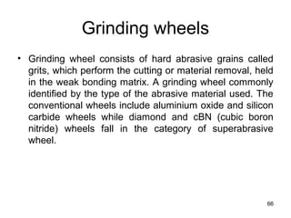 Grinding wheels
• Grinding wheel consists of hard abrasive grains called
grits, which perform the cutting or material removal, held
in the weak bonding matrix. A grinding wheel commonly
identified by the type of the abrasive material used. The
conventional wheels include aluminium oxide and silicon
carbide wheels while diamond and cBN (cubic boron
nitride) wheels fall in the category of superabrasive
wheel.
66
 