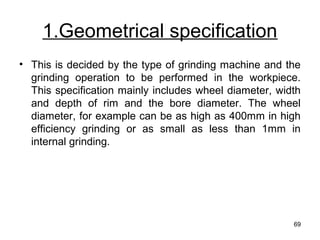 1.Geometrical specification
• This is decided by the type of grinding machine and the
grinding operation to be performed in the workpiece.
This specification mainly includes wheel diameter, width
and depth of rim and the bore diameter. The wheel
diameter, for example can be as high as 400mm in high
efficiency grinding or as small as less than 1mm in
internal grinding.
69
 