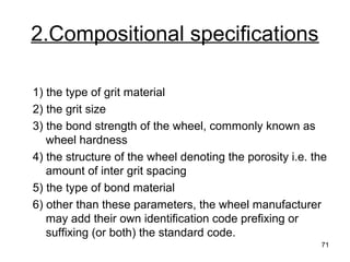 2.Compositional specifications
1) the type of grit material
2) the grit size
3) the bond strength of the wheel, commonly known as
wheel hardness
4) the structure of the wheel denoting the porosity i.e. the
amount of inter grit spacing
5) the type of bond material
6) other than these parameters, the wheel manufacturer
may add their own identification code prefixing or
suffixing (or both) the standard code.
71
 