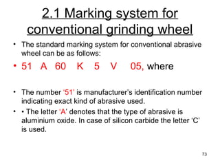 2.1 Marking system for
conventional grinding wheel
• The standard marking system for conventional abrasive
wheel can be as follows:
• 51 A 60 K 5 V 05, where
• The number ‘51’ is manufacturer’s identification number
indicating exact kind of abrasive used.
• • The letter ‘A’ denotes that the type of abrasive is
aluminium oxide. In case of silicon carbide the letter ‘C’
is used.
73
 