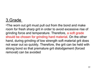 3.Grade
•The worn out grit must pull out from the bond and make
room for fresh sharp grit in order to avoid excessive rise of
grinding force and temperature. Therefore, a soft grade
should be chosen for grinding hard material. On the other
hand, during grinding of low strength soft material grit does
not wear out so quickly. Therefore, the grit can be held with
strong bond so that premature grit dislodgement (forced
removal) can be avoided
77
 