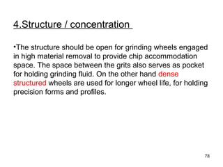 4.Structure / concentration
•The structure should be open for grinding wheels engaged
in high material removal to provide chip accommodation
space. The space between the grits also serves as pocket
for holding grinding fluid. On the other hand dense
structured wheels are used for longer wheel life, for holding
precision forms and profiles.
78
 