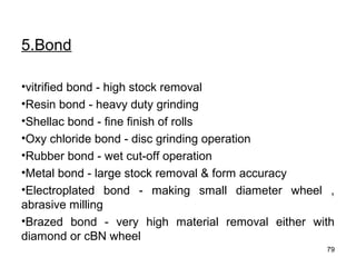 5.Bond
•vitrified bond - high stock removal
•Resin bond - heavy duty grinding
•Shellac bond - fine finish of rolls
•Oxy chloride bond - disc grinding operation
•Rubber bond - wet cut-off operation
•Metal bond - large stock removal & form accuracy
•Electroplated bond - making small diameter wheel ,
abrasive milling
•Brazed bond - very high material removal either with
diamond or cBN wheel
79
 