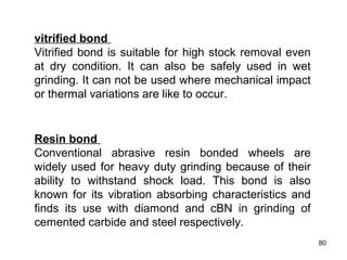 80
vitrified bond
Vitrified bond is suitable for high stock removal even
at dry condition. It can also be safely used in wet
grinding. It can not be used where mechanical impact
or thermal variations are like to occur.
Resin bond
Conventional abrasive resin bonded wheels are
widely used for heavy duty grinding because of their
ability to withstand shock load. This bond is also
known for its vibration absorbing characteristics and
finds its use with diamond and cBN in grinding of
cemented carbide and steel respectively.
 