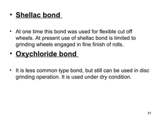 • Shellac bond
• At one time this bond was used for flexible cut off
wheels. At present use of shellac bond is limited to
grinding wheels engaged in fine finish of rolls.
• Oxychloride bond
• It is less common type bond, but still can be used in disc
grinding operation. It is used under dry condition.
81
 