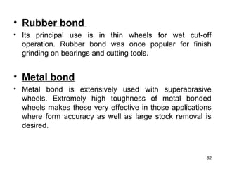 • Rubber bond
• Its principal use is in thin wheels for wet cut-off
operation. Rubber bond was once popular for finish
grinding on bearings and cutting tools.
• Metal bond
• Metal bond is extensively used with superabrasive
wheels. Extremely high toughness of metal bonded
wheels makes these very effective in those applications
where form accuracy as well as large stock removal is
desired.
82
 