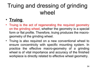 Truing and dressing of grinding
wheel
• Truing
• Truing is the act of regenerating the required geometry
on the grinding wheel, whether the geometry is a special
form or flat profile. Therefore, truing produces the macro-
geometry of the grinding wheel.
• Truing is also required on a new conventional wheel to
ensure concentricity with specific mounting system. In
practice the effective macro-geometry of a grinding
wheel is of vital importance and accuracy of the finished
workpiece is directly related to effective wheel geometry.
84
 