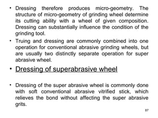 • Dressing therefore produces micro-geometry. The
structure of micro-geometry of grinding wheel determine
its cutting ability with a wheel of given composition.
Dressing can substantially influence the condition of the
grinding tool.
• Truing and dressing are commonly combined into one
operation for conventional abrasive grinding wheels, but
are usually two distinctly separate operation for super
abrasive wheel.
• Dressing of superabrasive wheel
• Dressing of the super abrasive wheel is commonly done
with soft conventional abrasive vitrified stick, which
relieves the bond without affecting the super abrasive
grits.
87
 
