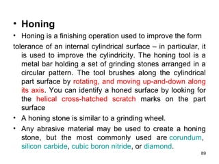 • Honing
• Honing is a finishing operation used to improve the form
tolerance of an internal cylindrical surface – in particular, it
is used to improve the cylindricity. The honing tool is a
metal bar holding a set of grinding stones arranged in a
circular pattern. The tool brushes along the cylindrical
part surface by rotating, and moving up-and-down along
its axis. You can identify a honed surface by looking for
the helical cross-hatched scratch marks on the part
surface
• A honing stone is similar to a grinding wheel.
• Any abrasive material may be used to create a honing
stone, but the most commonly used are corundum,
silicon carbide, cubic boron nitride, or diamond.
89
 
