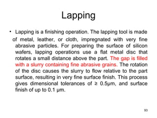 Lapping
• Lapping is a finishing operation. The lapping tool is made
of metal, leather, or cloth, impregnated with very fine
abrasive particles. For preparing the surface of silicon
wafers, lapping operations use a flat metal disc that
rotates a small distance above the part. The gap is filled
with a slurry containing fine abrasive grains. The rotation
of the disc causes the slurry to flow relative to the part
surface, resulting in very fine surface finish. This process
gives dimensional tolerances of ≥ 0.5μm, and surface
finish of up to 0.1 μm.
93
 