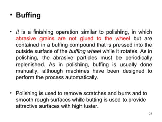 • Buffing
• It is a finishing operation similar to polishing, in which
abrasive grains are not glued to the wheel but are
contained in a buffing compound that is pressed into the
outside surface of the buffing wheel while it rotates. As in
polishing, the abrasive particles must be periodically
replenished. As in polishing, buffing is usually done
manually, although machines have been designed to
perform the process automatically.
• Polishing is used to remove scratches and burrs and to
smooth rough surfaces while butting is used to provide
attractive surfaces with high luster.
97
 