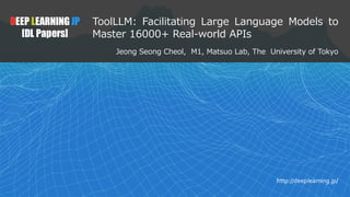 1
DEEP LEARNING JP
[DL Papers]
http://deeplearning.jp/
ToolLLM: Facilitating Large Language Models to
Master 16000+ Real-world APIs
Jeong Seong Cheol, M1, Matsuo Lab, The University of Tokyo
 
