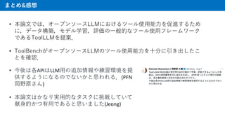 ޤȤ&
? Փ?Ǥϣ`ץ󥽩`LLMˤĩ`ʹ??M뤿
ˣǩ`Bǥѧu?Ĥʥĩ`ʹ?ե``
ǤToolLLM᰸
? ToolBench`ץ󥽩`LLMΥĩ`ʹ???֤
Ȥ_J
? ϸAPILLM?׷侚h
褦ˤʤΤǤʤ˼룮(PFN
Ұԭ)
? Փ?Ϥʤg?Ĥʥ餷Ƥ
?Ĥ?Ǥ˼ޤ(Jeong)
 