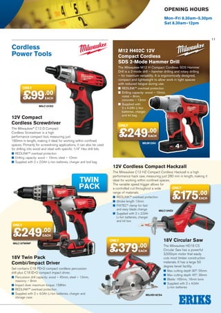 Opening Hours
Mon–Fri 8.30am–5.30pm
Sat 8.30am–12pm

11

Cordless
Power Tools

M12 H402C 12V
Compact Cordless
SDS 2-Mode Hammer Drill
The Milwaukee M12 H Compact Cordless SDS Hammer
Drill is a 2-mode drill – hammer drilling and rotary drilling
– for maximum versatility. It is ergonomically designed,
compact and lightweight to allow work in tight spaces
with reduced fatigue during use.

only

£99

■■ REDLINK™ overload protection
■■ Drilling capacity: wood – 10mm,
metal – 8mm,
concrete – 13mm
■■ Supplied with
2 x 4.0Ah Li-Ion
batteries, charger
and kit bag

.00
EACH

MILC12CD2

12V Compact
Cordless Screwdriver
The Milwaukee® C12 D Compact
Cordless Screwdriver is a high
performance compact tool, measuring just
160mm in length, making it ideal for working within confined
spaces. Primarily for screwdriving applications, it can also be used
for drilling into wood and steel with specific 1/4 Hex drill bits.
■■ REDLINK™ overload protection
■■ Drilling capacity: wood – 16mm, steel – 10mm
■■ Supplied with 2 x 2.0Ah Li-Ion batteries, charger and tool bag

TWIN
PACK

only

£249.00
EACH

MILM12H4

12V Cordless Compact Hackzall
The Milwaukee C12 HZ Compact Cordless Hackzall is a high
performance hack saw, measuring just 280 mm in length, making it
ideal for working within confined spaces.
The variable speed trigger allows for
only
a controlled cut throughout a wide
range of materials.

£175.00

■■ REDLINK™ overload protection
■■ Stroke length 13mm
■■ FIXTEC® clamp for fast
and easy blade change
MILC12HZ2
■■ Supplied with 2 x 2.0Ah
Li-Ion batteries, charger
and kit box

EACH

only

£249.00
EACH

MILC18TWINP

only

£379.00
EACH

18V Twin Pack
Combi/Impact Driver
Set contains C18 PD-O compact cordless percussion
drill plus C18 ID-O compact impact driver.
■■ Percussion drill capacity: wood – 45mm, steel – 13mm,
masonry – 8mm
■■ Impact diver maximum torque: 158Nm
■■ REDLINK™ overload protection
■■ Supplied with 2 x 4.0Ah Li-Ion batteries, charger and
storage case

18V Circular Saw
The Milwaukee HD18 CS
Circular Saw has a powerful
3,500rpm motor that easily
cuts most timber construction
materials. It has a large 50
degree bevel facility.
■■ Max cutting depth 90°: 55mm
■■ Max cutting depth 45°: 39mm
■■ Blade: 165mm, 16mm bore
■■ Supplied with 2 x 4.0Ah
Li-Ion batteries

MILHD18CS4

 