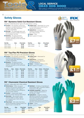 Tools

Local Service

POSITIVE
ENERGY
REDUCTION

0845 006 6000

Maintenance
Helping YOU get the job done

POSITIVE
POLLUTION
REDUCTION

Offers subject to availability and while stocks last. ERIKS terms and conditions apply.
Offer terminates on 31st December 2013. All errors and omissions excepted.
POSITIVE
WASTE
REDUCTION

12

Safety Gloves

POSITIVE
RISK
REDUCTION

RX® Dyneema Safe3 Cut Resistant Gloves
Seamless knitted Dyneema® glove with polyurethane coating.
■■ Comfort – The seamless construction
provides an exceptional level of comfort,
whilst the open back style allows
excellent breathability
■■ Strength – This lightweight glove with
Dyneema provides excellent resistance
to cut, abrasion and tear
■■ Dexterity – The glove has been
designed to be tight fitting to give
maximum dexterity for the most tactile
of operations

■■ Knitted wrist – Elasticated, for a snug
fit. The knitted wrist is extra long for
optimal wrist protection
■■ Applications – Component
handling, assembly, electronics
and cutting activities
■■ Colour – Grey
■■ Sold in packs of 12 pairs

Part No.	Size	
Price Each
W93L-50057	6	 £7.68

Part No.	Size	
Price Each
W93L-50056	9	 £7.68

W93L-50059	7	 £7.68

W93L-50055	10	 £7.68

Only

£7.68
EACH

W93L-50058	8	 £7.68

RX® Top-Flex PU Precision Gloves
Seamless knitted nylon glove with polyurethane coating.
■■ Comfort – The seamless construction
provides an exceptional level of comfort,
whilst the open back style allows
excellent breathability
■■ Dexterity – The glove has been
designed to be tight fitting to give
maximum dexterity for the most tactile
of operations

■■ Knitted wrist – Elasticated for
a snug fit
■■ Applications – Component
handling, assembly, electronics
and light engineering
■■ Colour – Available in black or white
■■ Sold in packs of 12 pairs

Part No.	Size	Colour	 Price Each
W93L-50048	6	 Black	 £1.34

Part No.	Size	Colour	 Price Each
W93L-50049	6	 White	 £1.34

W93L-50051	7	

Black	

£1.34

W93L-50046	7	

White	

£1.34

W93L-50053	8	

Black	

£1.34

W93L-50050	8	

White	

Black	

£1.34

W93L-50052	9	

White	

Black	

£1.34

W93L-50044	10	

White	

EACH

£1.34

W93L-50047	10	

£1.34

£1.34

W93L-50054	9	

Only

£1.34

RX® Chemresist Chemical Resistant Gloves
Synthetic rubber glove with nitrile coating.
■■ Performance – Offers very good
abrasion and puncture resistance, and
protection against a wide range of
chemicals including strong detergents,
oils and certain solvents
■■ Comfort – Anatomically shaped
ensuring comfort reducing hand fatigue
■■ Good grip – Slip resistant raised
diamond pattern on palm of glove
ensuring good grip in both wet and
dry conditions
■■ Flock lined – Soft cotton flock lining
absorbs perspiration keeping hands cool.
Easier to put on and take off

■■ Sanitised – Contains a fungicidal and
bacteriostatic agent. Thickness 0.38mm
(measured on the palm)
■■ Antistatic properties – Meets the
surface resistivity requirements of
EN149 part 1:1995
■■ Applications – Graphics industry,
agriculture, production and assembly,
food manufacturing and preparation,
automotive, engineering and
manufacturing, chemical manufacture,
laboratory and pharmaceutical, janitorial
■■ Colour – Green
■■ Sold in packs of 12 pairs

Part No.	Size	
Price Each
W93L-50038	6	 £2.08

Part No.	Size	
Price Each
W93L-50045	9	 £2.08

W93L-50043	7	 £2.08

W93L-50040	10	 £2.08

W93L-50042	8	 £2.08

Only

£2.08
EACH

 