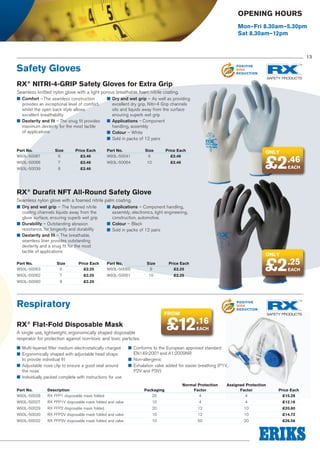 POSITIVE
ENERGY
REDUCTION

Opening Hours

POSITIVE
POLLUTION
REDUCTION

Mon–Fri 8.30am–5.30pm
Sat 8.30am–12pm

POSITIVE
WASTE
REDUCTION

13

Safety Gloves

POSITIVE
RISK
REDUCTION

RX® NITRI-4-GRIP Safety Gloves for Extra Grip
Seamless knitted nylon glove with a light porous breathable foam nitrile coating.
■■ Comfort – The seamless construction
provides an exceptional level of comfort,
whilst the open back style allows
excellent breathability
■■ Dexterity and fit – The snug fit provides
maximum dexterity for the most tactile
of applications

■■ Dry and wet grip – As well as providing
excellent dry grip, Nitri-4 Grip channels
oils and liquids away from the surface
ensuring superb wet grip
■■ Applications – Component
handling, assembly
■■ Colour – White
■■ Sold in packs of 12 pairs

Part No.	Size	
Price Each
W93L-50067	6	 £2.46

Part No.	Size	
Price Each
W93L-50041	9	 £2.46

W93L-50066	7	 £2.46

W93L-50064	10	 £2.46

Only

£2.46
EACH

W93L-50039	8	 £2.46

RX® Durafit NFT All-Round Safety Glove
Seamless nylon glove with a foamed nitrile palm coating.
■■ Dry and wet grip – The foamed nitrile
coating channels liquids away from the
glove surface, ensuring superb wet grip
■■ Durability – Outstanding abrasion
resistance, for longevity and durability
■■ Dexterity and fit – The breathable,
seamless liner provides outstanding
dexterity and a snug fit for the most
tactile of applications

■■ Applications – Component handling,
assembly, electronics, light engineering,
construction, automotive.
■■ Colour – Black
■■ Sold in packs of 12 pairs

Part No.	Size	
Price Each
W93L-50063	6	 £2.25

Part No.	Size	
Price Each
W93L-50065	9	 £2.25

W93L-50062	7	 £2.25

W93L-50061	10	 £2.25

POSITIVE
ENERGY
REDUCTION

POSITIVE
POLLUTION
REDUCTION

£2.25
EACH

POSITIVE
WASTE
REDUCTION

W93L-50060	8	 £2.25

Respiratory

POSITIVE
RISK
REDUCTION

from

£12.16

RX® Flat-Fold Disposable Mask

EACH

A single use, lightweight, ergonomically shaped disposable
respirator for protection against non-toxic and toxic particles.
■■ Multi-layered filter medium electrostatically charged
■■ Ergonomically shaped with adjustable head straps
to provide individual fit
■■ Adjustable nose clip to ensure a good seal around
the nose
■■ Individually packed complete with instructions for use

Only

■■ Conforms to the European approved standard
EN149:2001 and A1:2009NR
■■ Non-allergenic
■■ Exhalation valve added for easier breathing (P1V,
P2V and P3V)

			
Normal Protection	
Assigned Protection	
Part No.	
Description	
Packaging	Factor	Factor	
W93L-50028	 RX FFP1 disposable mask folded	
20	
4	
4	

Price Each
£15.28

W93L-50027	

RX FFP1V disposable mask folded and valve	

10	

4	

4	

£12.16

W93L-50029	

RX FFP2 disposable mask folded	

20	

12	

10	

£20.80

W93L-50030	

RX FFP2V disposable mask folded and valve	

10	

12	

10	

£14.72

W93L-50032	

RX FFP3V disposable mask folded and valve	

10	

50	

20	

£26.56

 