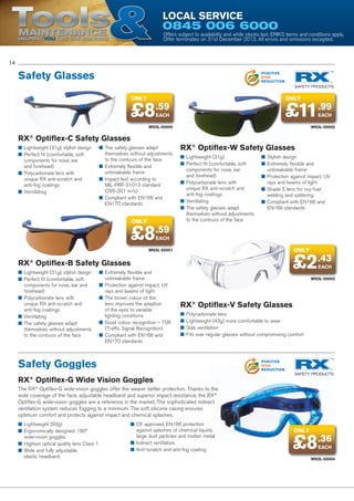 Tools

Local Service

POSITIVE
ENERGY
REDUCTION

0845 006 6000

Maintenance
Helping YOU get the job done

POSITIVE
POLLUTION
REDUCTION

Offers subject to availability and while stocks last. ERIKS terms and conditions apply.
Offer terminates on 31st December 2013. All errors and omissions excepted.
POSITIVE
WASTE
REDUCTION

14

Safety Glasses

POSITIVE
RISK
REDUCTION

only

only

£8.59

£11.99

EACH

EACH

W93L-50000

W93L-50002

RX® Optiflex-C Safety Glasses
■■ Lightweight (31g), stylish design
■■ Perfect fit (comfortable, soft
components for nose, ear
and forehead)
■■ Polycarbonate lens with
unique RX anti-scratch and
anti-fog coatings
■■ Ventilating

■■ The safety glasses adapt
themselves without adjustments
to the contours of the face
■■ Extremely flexible and
unbreakable frame
■■ Impact test according to
MIL-PRF-31013 standard
(295-201 m/s)
■■ Compliant with EN166 and
EN170 standards

only

£8.59

RX® Optiflex-W Safety Glasses
■■ Lightweight (31g)
■■ Perfect fit (comfortable, soft
components for nose, ear
and forehead)
■■ Polycarbonate lens with
unique RX anti-scratch and
anti-fog coatings
■■ Ventilating
■■ The safety glasses adapt
themselves without adjustments
to the contours of the face

■■ Stylish design
■■ Extremely flexible and
unbreakable frame
■■ Protection against impact, UV
rays and beams of light
■■ Shade 5 lens for oxy-fuel
welding and soldering
■■ Compliant with EN166 and
EN169 standards

EACH

only

W93L-50001

£2.43

RX® Optiflex-B Safety Glasses
■■ Lightweight (31g), stylish design
■■ Perfect fit (comfortable, soft
components for nose, ear and
forehead)
■■ Polycarbonate lens with
unique RX anti-scratch and
anti-fog coatings
■■ Ventilating
■■ The safety glasses adapt
themselves without adjustments
to the contours of the face

■■ Extremely flexible and
unbreakable frame
■■ Protection against impact, UV
rays and beams of light
■■ The brown colour of the
lens improves the adaption
of the eyes to variable
lighting conditions
■■ Good colour recognition – TSR
(Traffic Signal Recognition)
■■ Compliant with EN166 and
EN170 standards

EACH

W93L-50003
POSITIVE
ENERGY
REDUCTION

RX® Optiflex-V Safety Glasses
POSITIVE

POLLUTION
■■ Polycarbonate lens
REDUCTION
■■ Lightweight (43g) more comfortable to wear
■■ Side ventilation
■■ Fits over regular glasses without compromising comfort
POSITIVE

Safety Goggles

WASTE
REDUCTION

POSITIVE
RISK
REDUCTION

RX® Optiflex-G Wide Vision Goggles
The RX® Optiflex-G wide-vision goggles offer the wearer better protection. Thanks to the
wide coverage of the face, adjustable headband and superior impact resistance, the RX®
Optiflex-G wide-vision goggles are a reference in the market. The sophisticated indirect
ventilation system reduces fogging to a minimum. The soft silicone casing ensures
optimum comfort and protects against impact and chemical splashes.
■■ Lightweight (93g)
■■ Ergonomically designed: 180°
wide-vision goggles
■■ Highest optical quality lens Class 1
■■ Wide and fully adjustable
elastic headband

■■ CE approved, EN166 protection
against splashes of chemical liquids,
large dust particles and molten metal
■■ Indirect ventilation
■■ Anti-scratch and anti-fog coating

only

£8.36
EACH

W93L-50004

 