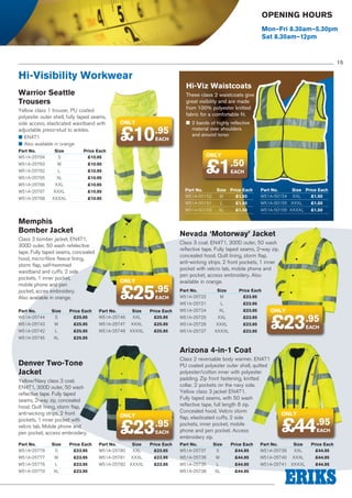Opening Hours
Mon–Fri 8.30am–5.30pm
Sat 8.30am–12pm

15

Hi-Visibility Workwear

Hi-Viz Waistcoats

Warrior Seattle
Trousers
Yellow class 1 trouser, PU coated
polyester outer shell, fully taped seams,
side access, elasticated waistband with
adjustable press-stud to ankles.
■■ EN471
■■ Also available in orange		
Part No.	Size	
W51A-25764	
S	

These class 2 waistcoats give
great visibility and are made
from 100% polyester knitted
fabric for a comfortable fit.	

only

£10.95
EACH

Price Each
£10.95

W51A-25763	M	

£10.95

W51A-25766	XXL	

£10.95

W51A-25767	XXXL	

£10.95

W51A-25768	XXXXL	

£1.50

£10.95

W51A-25765	XL	

only

£10.95

W51A-25762	L	

■■ 2 bands of highly reflective
material over shoulders
and around torso

£10.95

EACH

Part No.	Size	 Price Each
W51A-50152	M	 £1.50

Part No.	Size	 Price Each
W51A-50154	XXL	 £1.50

W51A-50151	L	

Memphis
Bomber Jacket
Class 3 bomber jacket, EN471,
300D outer, 50 wash refelective
tape. Fully taped seams, concealed
hood, micro-fibre fleece lining,
storm flap, self-hemmed
waistband and cuffs. 2 side
pockets, 1 inner pocket,
mobile phone and pen
pocket, acces embroidery.
Also available in orange.
Part No.	Size	
W51A-25744	
S	

Price Each
£25.95

£1.50

W51A-50155	XXXL	

£1.50

W51A-50153	XL	

£1.50

W51A-50156	XXXXL	

£1.50

Nevada ‘Motorway’ Jacket

only

£25.95
EACH

Part No.	Size	
Price Each
W51A-25746	XXL	 £25.95

Class 3 coat. EN471, 300D outer, 50 wash
reflective tape. Fully taped seams, 2-way zip,
concealed hood. Quilt lining, storm flap,
anti-wicking strips. 2 front pockets, 1 inner
pocket with velcro tab, mobile phone and
pen pocket, access embroidery. Also
available in orange.
Part No.	Size	
Price Each
W51A-25722	M	 £23.95
W51A-25721	L	

£23.95

W51A-25724	XL	

£23.95

W51A-25725	XXL	

£23.95

W51A-25743	M	

£25.95

W51A-25747	XXXL	

£25.95

W51A-25726	XXXL	

£25.95

W51A-25748	 XXXXL 	

£25.95

W51A-25727	

£23.95

W51A-25745	XL	

£23.95

£23.95

W51A-25742	L	

only

£25.95

XXXXL 	

EACH

Arizona 4-in-1 Coat
Denver Two-Tone
Jacket
Yellow/Navy class 3 coat.
EN471, 300D outer, 50 wash
reflective tape. Fully taped
seams, 2-way zip, concealed
hood. Quilt lining, storm flap,
anti-wicking strips. 2 front
pockets, 1 inner pocket with
velcro tab. Mobile phone and
pen pocket, access embroidery.
Part No.	Size	
W51A-25778	
S	

Price Each
£23.95

only

£23

.95
EACH

Part No.	Size	
Price Each
W51A-25780	XXL	 £23.95

Class 2 reversable body warmer. EN471
PU coated polyester outer shell, quilted
polyester/cotton inner with polyester
padding. Zip front fastening, knitted
collar, 2 pockets on the navy side.
Yellow class 3 jacket EN471.
Fully taped seams, with 50 wash
reflective tape, full length 8 zip.
Concealed hood. Velcro storm
flap, elasticated cuffs, 2 side
pockets, inner pocket, mobile
phone and pen pocket. Access
embroidery zip.
Part No.	Size	
W51A-25737	
S	

Price Each
£44.95

only

£44.95
EACH

Part No.	Size	
Price Each
W51A-25739	XXL	 £44.95

W51A-25777	M	

£23.95

W51A-25781	XXXL	

£23.95

W51A-25736	M	

£44.95

W51A-25740	XXXL	

£44.95

W51A-25776	L	

£23.95

W51A-25782	XXXXL	

£23.95

W51A-25735	L	

£44.95

W51A-25741	XXXXL	

£44.95

W51A-25779	XL	

£23.95

W51A-25738	XL	

£44.95

 