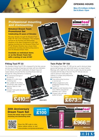 Opening Hours
Mon–Fri 8.30am–5.30pm
Sat 8.30am–12pm

3

Professional mounting
and dismounting
Simatool Dream Team
Promotional Set
Celebrating 30 years of Simatec
Recently, Simatec brought the Simatool Twin
Puller TP 150 to the marketplace. This compact
tool-set for all mounting and dismounting
situations is the ideal complement to the roller
bearing mounting tool, the Simatool Fitting Tool
FT 33. Simatec therefore have chosen these
professional mounting and dismounting tools to
form the Simatool Dream Team.

Available as individual items
or as the Dream Team Set
with a saving of over £100!

Fitting Tool FT 33

Twin Puller TP 150

The Simatool Fitting Tool FT 33 is designed for the fast, precise
and secure mounting of bearings and seals with bore diameters
of 10 to 50mm. The right combination of impact rings and
impact sleeves ensures that the mounting forces never go
through the rolling elements of a bearing.

The Simatool Twin Puller TP 150 can be used to dismount deep
groove ball bearings and radial shaft seals in an expert fashion.
Bearings with a tight fit on the inner or outer ring can be quickly
mounted with the help of this tool. The TP 150 can also be
used to dismount shaft seals, thus
making it a unique and professional
dismounting tool.

■■ No mechanical damage of
the bearing
■■ Suitable for a wide range
of bearing sizes
■■ Also suitable for the fitting
of bushings, seals, pulleys, etc
■■ Selection table for roller
bearings
■■ Compact high-quality tool set in
a handy case

only

£410

.07
EACH

30th Anniversary
Dream Team Set
Covers the whole range of (cold)
mounting and dismouting tools

■■ Three dismounting functions
in one tool set
■■ Perfect complement to the
established Simatool Fitting
Tool FT 33
■■ Suitable for shaft diameters from
10 to 100mm and external
diameters up to 150mm
■■ Compact case with high
quality tool parts

only

W69A-29076

£673.79
EACH

W69A-50052

SAVE OVER

£100
only

Scan the QR code to view
demo videos online, or visit
www.simatec.com/products/simatool

£966.00
EACH

W69A-50053

 