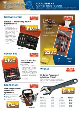 Tools

Local Service

0845 006 6000

Maintenance
Helping YOU get the job done

Offers subject to availability and while stocks last. ERIKS terms and conditions apply.
Offer terminates on 31st December 2013. All errors and omissions excepted.

6

Screwdriver Set
8 and 10 5pc
Ergo® File Sets

808050s-18 18pc Stubby Ratchet
Screwdriver Set
■■ Set contains:
Stubby ratchet bit
screwdriver; Phillips® bits
PH1, PH2; Posidriv® bits
PZ1, PZ2; Torx® bits T15,
T20; Slotted bit SL4;
HEX bit 3mm; 1/4
socket adaptor; 1/4
HEX bit holder 50mm;
1/4 square flexible
socket adaptor 150mm;
1/4 bit adaptor;
1/4 sockets 4, 5, 6,
7, 8mm

only

£18.60
EACH

W09A-55384

FROM

£23.95

Socket Set
only

£16

.95
EACH

■■ ERGO developed handle for
maximum comfort and grip	
■■ Set contains:
1 x hand bastard
1 x hand 2nd
1 x square bastard
1 x half-round bastard
1 x round bastard
■■ Supplied in a plastic roll

EACH

2058/S26 26pc Bit
and Socket Set
■■ Set contains:
Philips® bits PH1, PH2, PH3;
Posidriv® bits PZ1, PZ2, PZ3;
Torx® bits T10, T15, T20, T25,
T30; HEX bits 3, 4, 5, 6mm;
Slotted bits 4, 5, 9mm; sockets
6, 7, 8, 10, 13mm; 1/4 hex bit
holder 50mm; 1/4 HEX 8mm
double-ended ratchet spanner

Part No.	Size	
Price Each
W09A-15700	8	
£23.95
W09A-15701	10	
£29.95

Wrench
80 Series Phosphated
Adjustable Wrench
80 series adjustable wrench manufactured to
DIN 3117 Form A. Phosphate finish precisionhardened and anti-corrosion treated.

W09A-51203

Spanner Set
1RM/S6 6pc Ratchet
Combination
Spanner Set

FROM

£15.88
EACH

■■ 12pc dynamic drive profile	
■■ Sizes 8, 10, 12, 13, 14,
and 17mm
■■ In a plastic clip holder

£74

£17.28

10 (250mm)	

£22.40

8073	

12 (300mm)	

£32.61

W09A-12223	
W09A-51031

8 (200mm)	

8072	

W09A-12205	

EACH

8071	

W09A-12204	

.95

Type	Size	
8070	
6 (150mm)	

W09A-12222	

only

Part No.	
W09A-12221	

Price Each
£15.88

8074	

15 (375mm)	

£53.06

W09A-12206	

8075	

18 (450mm)	

£82.82

 
