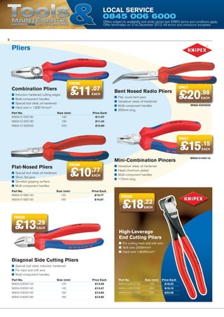 Tools

Local Service

0845 006 6000

Maintenance
Helping YOU get the job done

Offers subject to availability and while stocks last. ERIKS terms and conditions apply.
Offer terminates on 31st December 2013. All errors and omissions excepted.

8

Pliers

from

Combination Pliers
■■ Induction hardened cutting edges
■■ Multi-component handles
■■ Special tool steel, oil hardened
■■ Hard wire = 1,800 N/mm²

£11

.07
EACH

Part No.	Size (mm)	
Price Each
W90A-51500160	160	 £11.07

Bent Nosed Radio Pliers
■■ Flat, round bent jaws
■■ Vanadium steel, oil hardened
■■ Multi-component handles
■■ 200mm long

only

£20.98
EACH

W90A-52540200

W90A-51500180	180	 £11.24
W90A-51500200	200	 £12.90

only

£15.15
EACH

Flat-Nosed Pliers
■■ Special tool steel, oil hardened
■■ Short, flat jaws
■■ Serrated gripping surface
■■ Multi-component handles

Mini-Combination Pincers

from

£10.77
EACH

Part No.	Size (mm)	
Price Each
W90A-51680140	140	 £10.77
W90A-51680160	160	 £10.97

■■ Vanadium steel, oil hardened
■■ Head chromium plated
■■ Multi-component handles
■■ 110mm long

from

£18.22
EACH

from

£13.29
EACH

High-Leverage
End Cutting Pliers
■■ For cutting hard and soft wire
■■ Soft wire 200N/mm²
■■ Hard wire 1,800N/mm²

Diagonal Side Cutting Pliers
■■ Special tool steel, induction hardened
■■ For hard and soft wire
■■ Multi-component handles
Part No.	Size (mm)	
Price Each
W90A-53000125	125	 £13.29

Part No.	Size (mm)	 Price Each
W90A-52810140	140	 £18.22

W90A-53000140	140	 £13.47

W90A-52810160	160	 £19.10

W90A-53000160	160	 £13.84

W90A-52810200	200	 £23.58

W90A-53000180	180	 £14.85

W90A-51440110

 