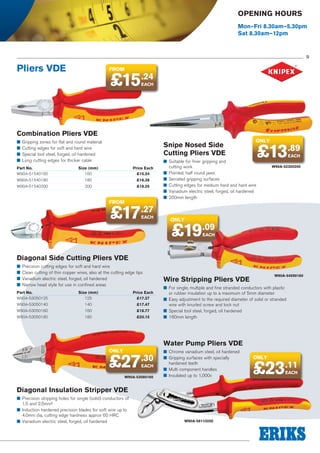 Opening Hours
Mon–Fri 8.30am–5.30pm
Sat 8.30am–12pm

9

Pliers VDE

from

£15.24
EACH

Combination Pliers VDE
■■ Gripping zones for flat and round material
■■ Cutting edges for soft and hard wire
■■ Special tool steel, forged, oil hardened
■■ Long cutting edges for thicker cable

Snipe Nosed Side
Cutting Pliers VDE

Part No.	Size (mm)	
W90A-51540160	160	

Price Each
£15.24

W90A-51540180	180	

£16.38

W90A-51540200	200	

£18.25

from

£17.27
EACH

ONLY

£13.89
EACH

■■ Suitable for finer gripping and
cutting work
■■ Pointed, half round jaws
■■ Serrated gripping surfaces
■■ Cutting edges for medium hard and hard wire
■■ Vanadium electric steel, forged, oil hardened
■■ 200mm length

W90A-52300200

ONLY

£19.09
EACH

Diagonal Side Cutting Pliers VDE
■■ Precision cutting edges for soft and hard wire
■■ Clean cutting of thin copper wires, also at the cutting edge tips
■■ Vanadium electric steel, forged, oil hardened
■■ Narrow head style for use in confined areas
Part No.	Size (mm)	
W90A-53050125	125	

Price Each
£17.27

W90A-53050140	140	

£17.47

W90A-53050160	160	

£18.77

W90A-53050180	180	

£20.15

W90A-54590160

Wire Stripping Pliers VDE

■■ For single, multiple and fine stranded conductors with plastic
or rubber insulation up to a maximum of 5mm diameter
■■ Easy adjustment to the required diameter of solid or stranded
wire with knurled screw and lock nut
■■ Special tool steel, forged, oil hardened
■■ 160mm length

Water Pump Pliers VDE
ONLY

£27

.30
EACH

W90A-53080160

■■ Chrome vanadium steel, oil hardened
■■ Gripping surfaces with specially
hardened teeth
■■ Multi component handles
■■ Insulated up to 1,000v

Diagonal Insulation Stripper VDE
■■ Precision stripping holes for single (solid) conductors of
1.5 and 2.5mm²
■■ Induction hardened precision blades for soft wire up to
4.0mm dia, cutting edge hardness approx 60 HRC
■■ Vanadium electric steel, forged, oil hardened

W90A-56110250

ONLY

£23.11
EACH

 