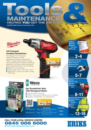 Tools
Maintenance
Helping YOU get the job done
AUTUMN Issue Valid until 31st December 2013

n  ipes
W
n  loths
C
n  ream
D
Team Set
n  torage
S

12V Compact
Cordless Screwdriver
The Milwaukee® C12 D Compact
Cordless Screwdriver is a high
performance compact tool, measuring just
160mm in length, making it ideal for working
within confined spaces. Primarily for screwdriving
applications, it can also be used for drilling into
wood and steel with specific 1/4 Hex drill bits.

Pages
only

£99

.00

n  afety Footwear
S
n  crewdrivers
S
n  ocket Sets
S
n  renches
W

EACH

MILC12CD2

■■ REDLINK™ overload protection
■■ Drilling capacity: wood – 16mm, steel – 10mm
■■ Supplied with 2 x 2.0Ah Li-Ion batteries, charger
and tool bag

Pages

■■ Featuring Lasertip® technology
■■ Kraftform multi-component handles with non-roll feature
■■ Available in slotted/Phillips® and slotted/Pozidriv®

Pages

only

£25.94
EACH

Part No.	Set Contains	
W90A-63500160	
Slotted: 3.5x75, 4x90, 5.5x100, 6.5x125;
	Phillips® PH1, PH2	
W90A-63500165	
Slotted: 3.5x75, 4x90, 5.5x100, 6.5x125;
	Pozidriv® PZ1, PZ2	

0845 006 6000
Email: tools.support@eriks.co.uk

5-7

n  liers
P
n  liers VDE
P
n  rills
D
n  ower
P
Tools

6pc Screwdriver Sets
with Hexagonal Blade

call your local service centre

2-4

Price Each

n  afety Gloves
S
n  afety
S
Glasses
n  i Viz
H
n  pill
S
Control

£25.84
£25.84

8-11

Pages

12-16

 