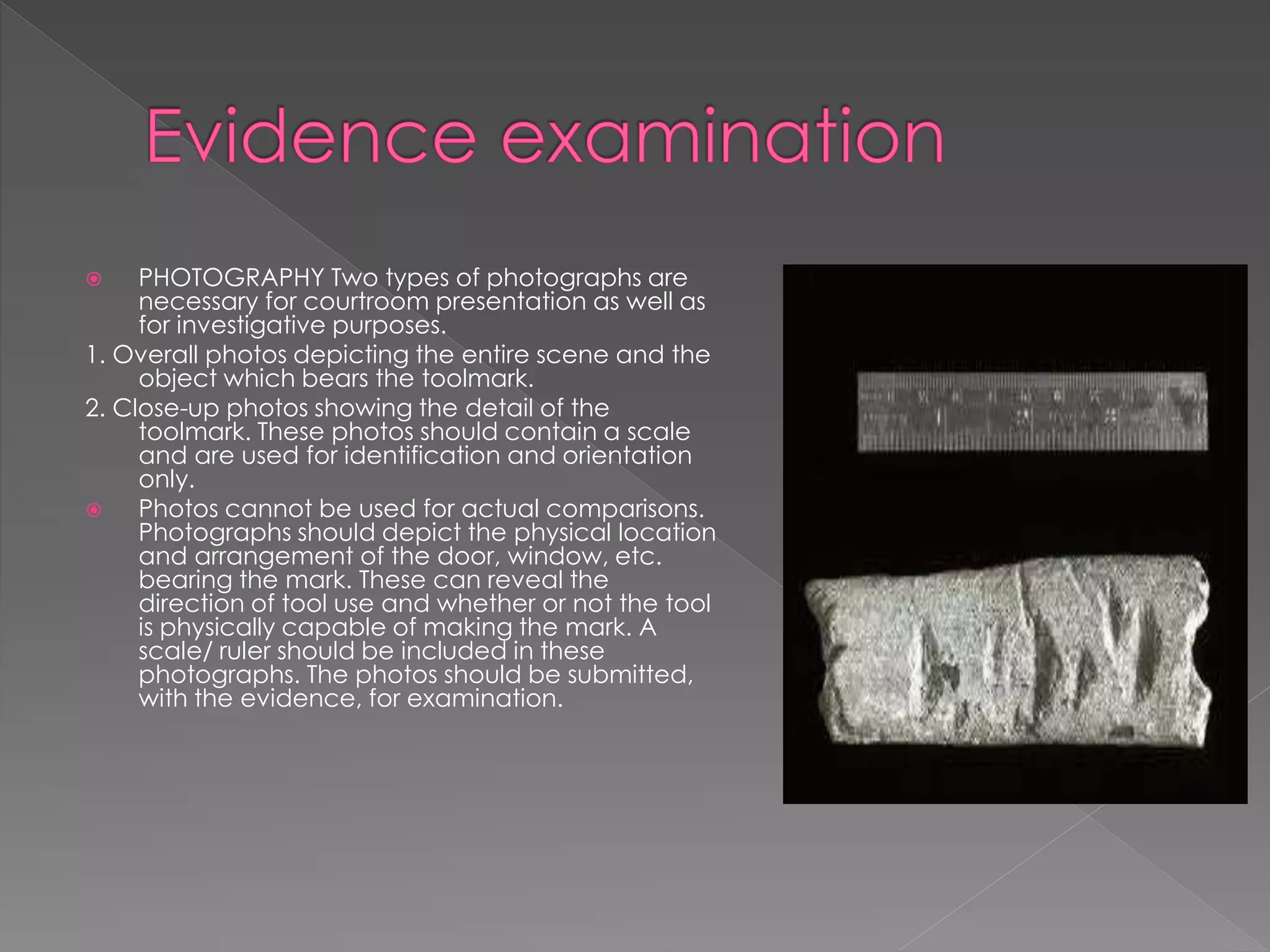  PHOTOGRAPHY Two types of photographs are
necessary for courtroom presentation as well as
for investigative purposes.
1. Overall photos depicting the entire scene and the
object which bears the toolmark.
2. Close-up photos showing the detail of the
toolmark. These photos should contain a scale
and are used for identification and orientation
only.
 Photos cannot be used for actual comparisons.
Photographs should depict the physical location
and arrangement of the door, window, etc.
bearing the mark. These can reveal the
direction of tool use and whether or not the tool
is physically capable of making the mark. A
scale/ ruler should be included in these
photographs. The photos should be submitted,
with the evidence, for examination.
 