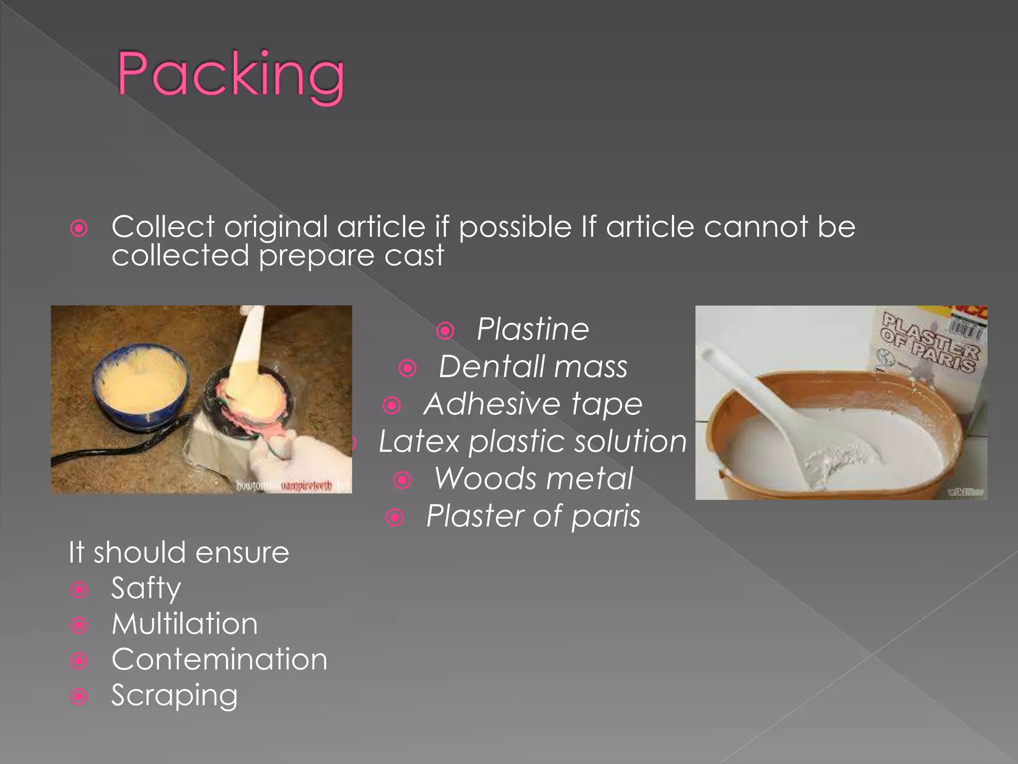  Collect original article if possible If article cannot be
collected prepare cast
 Plastine
 Dentall mass
 Adhesive tape
 Latex plastic solution
 Woods metal
 Plaster of paris
It should ensure
 Safty
 Multilation
 Contemination
 Scraping
 