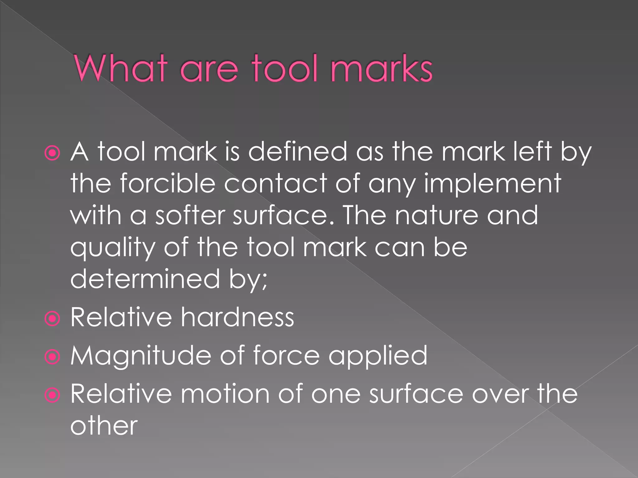  A tool mark is defined as the mark left by
the forcible contact of any implement
with a softer surface. The nature and
quality of the tool mark can be
determined by;
 Relative hardness
 Magnitude of force applied
 Relative motion of one surface over the
other
 