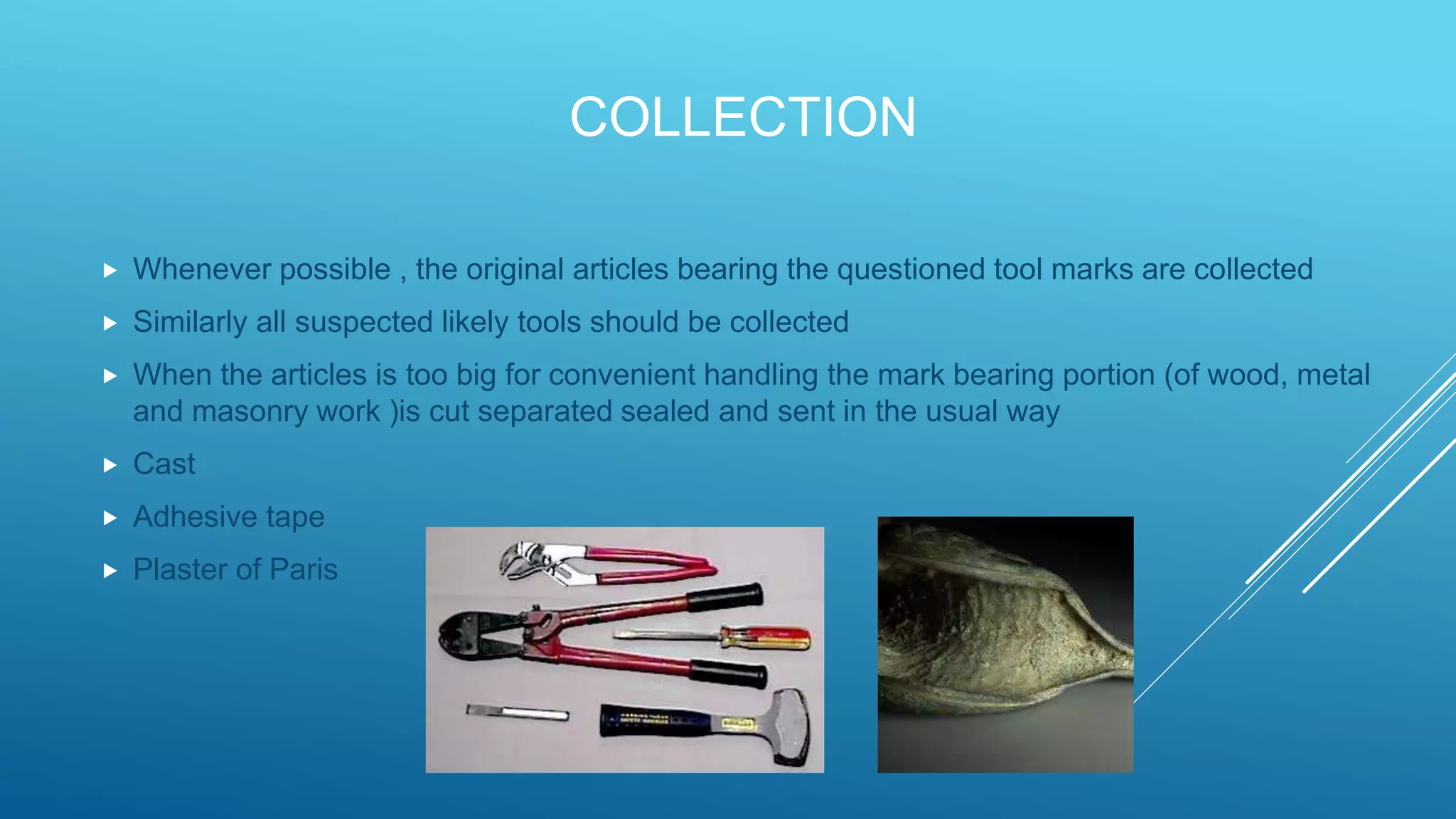COLLECTION
 Whenever possible , the original articles bearing the questioned tool marks are collected
 Similarly all suspected likely tools should be collected
 When the articles is too big for convenient handling the mark bearing portion (of wood, metal
and masonry work )is cut separated sealed and sent in the usual way
 Cast
 Adhesive tape
 Plaster of Paris
 
