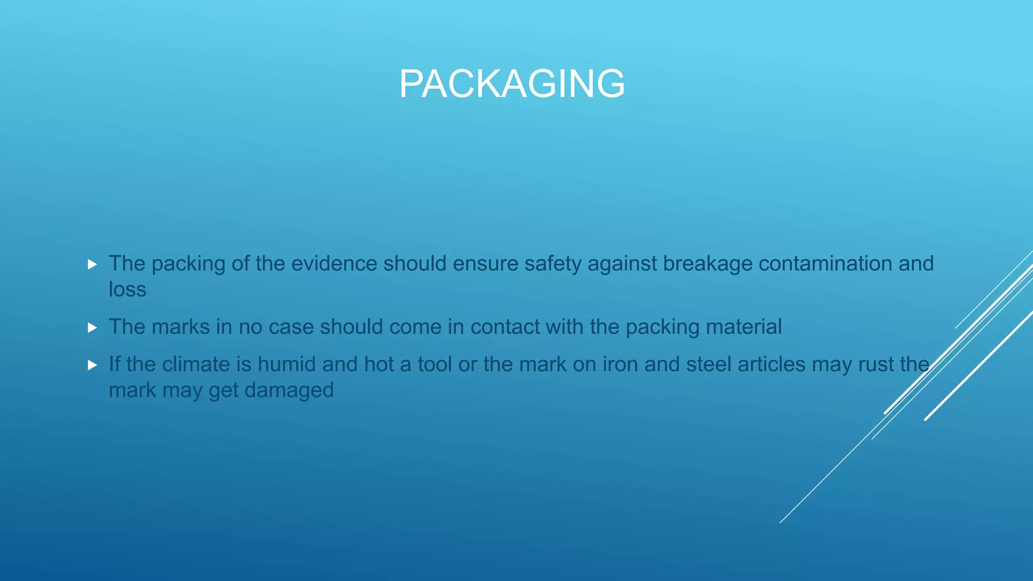 PACKAGING
 The packing of the evidence should ensure safety against breakage contamination and
loss
 The marks in no case should come in contact with the packing material
 If the climate is humid and hot a tool or the mark on iron and steel articles may rust the
mark may get damaged
 