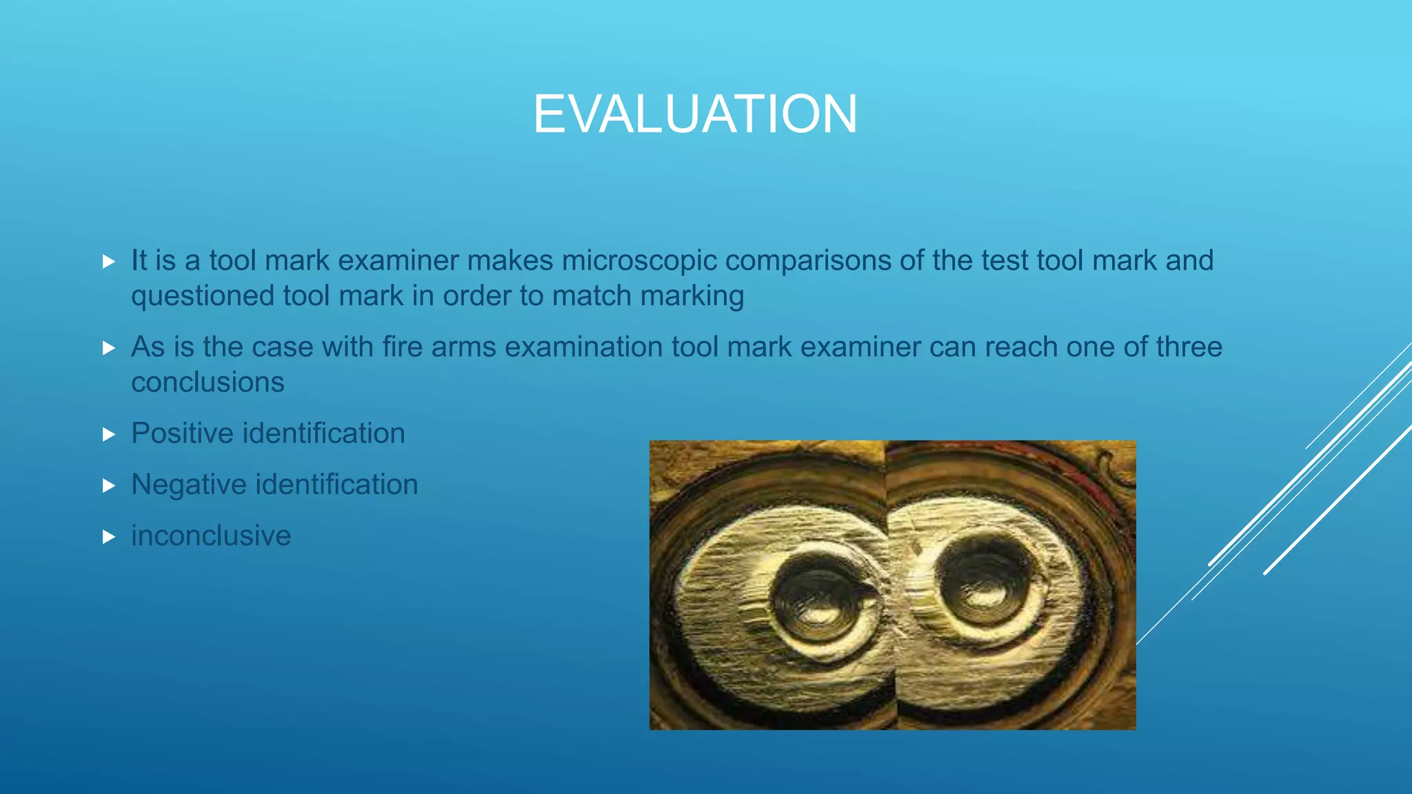 EVALUATION
 It is a tool mark examiner makes microscopic comparisons of the test tool mark and
questioned tool mark in order to match marking
 As is the case with fire arms examination tool mark examiner can reach one of three
conclusions
 Positive identification
 Negative identification
 inconclusive
 