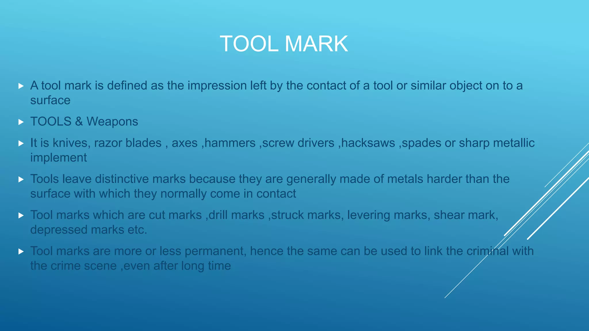 TOOL MARK
 A tool mark is defined as the impression left by the contact of a tool or similar object on to a
surface
 TOOLS & Weapons
 It is knives, razor blades , axes ,hammers ,screw drivers ,hacksaws ,spades or sharp metallic
implement
 Tools leave distinctive marks because they are generally made of metals harder than the
surface with which they normally come in contact
 Tool marks which are cut marks ,drill marks ,struck marks, levering marks, shear mark,
depressed marks etc.
 Tool marks are more or less permanent, hence the same can be used to link the criminal with
the crime scene ,even after long time
 