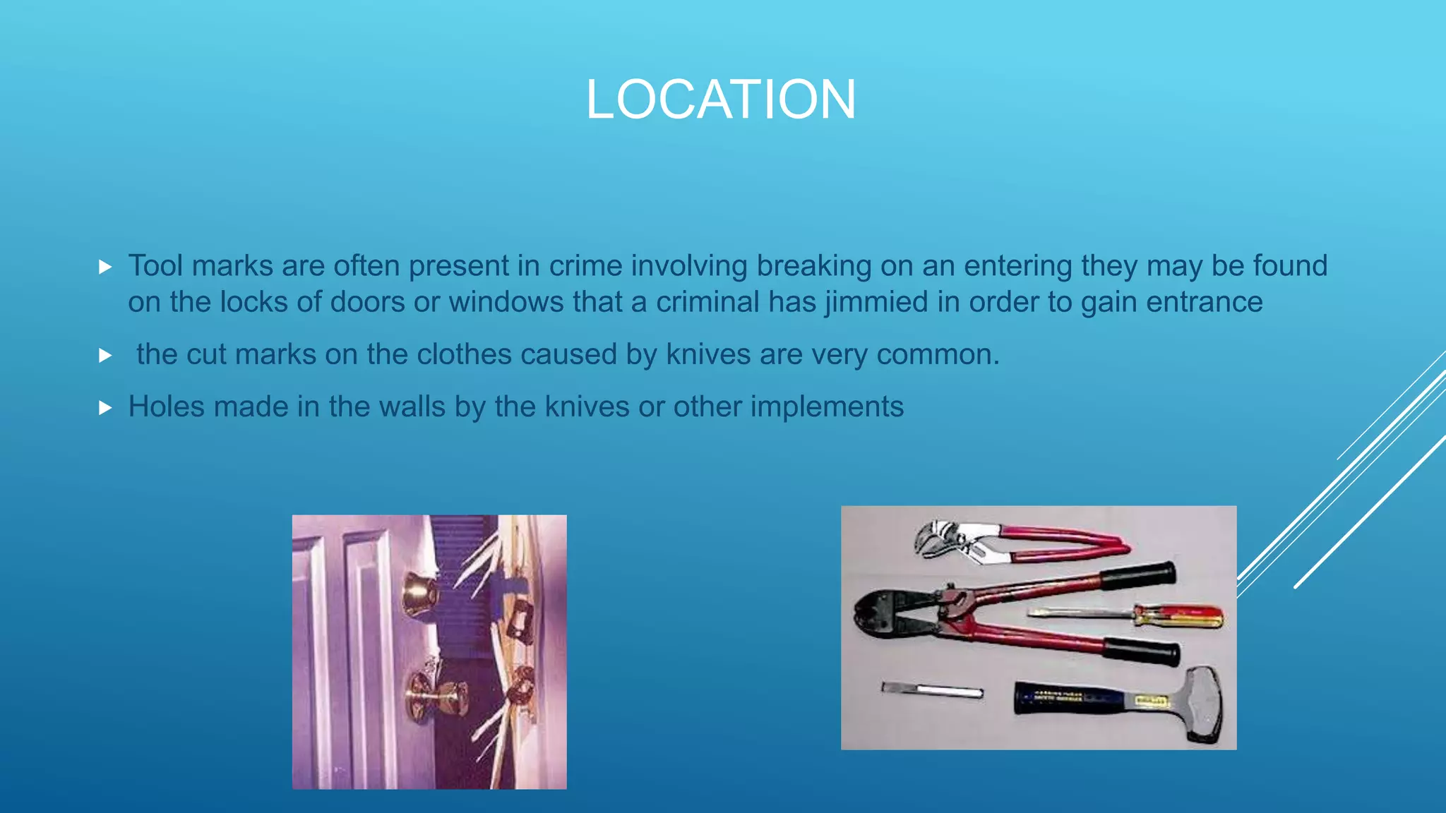 LOCATION
 Tool marks are often present in crime involving breaking on an entering they may be found
on the locks of doors or windows that a criminal has jimmied in order to gain entrance
 the cut marks on the clothes caused by knives are very common.
 Holes made in the walls by the knives or other implements
 
